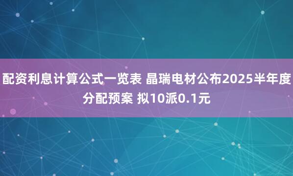 配资利息计算公式一览表 晶瑞电材公布2025半年度分配预案 拟10派0.1元