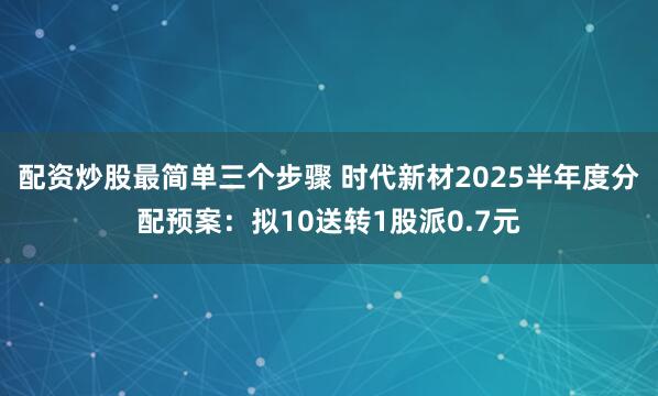 配资炒股最简单三个步骤 时代新材2025半年度分配预案：拟10送转1股派0.7元