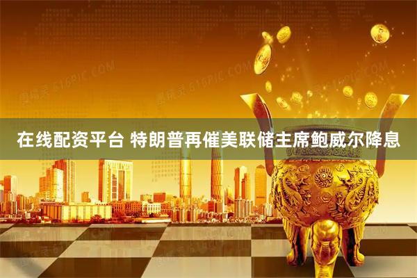 在线配资平台 特朗普再催美联储主席鲍威尔降息