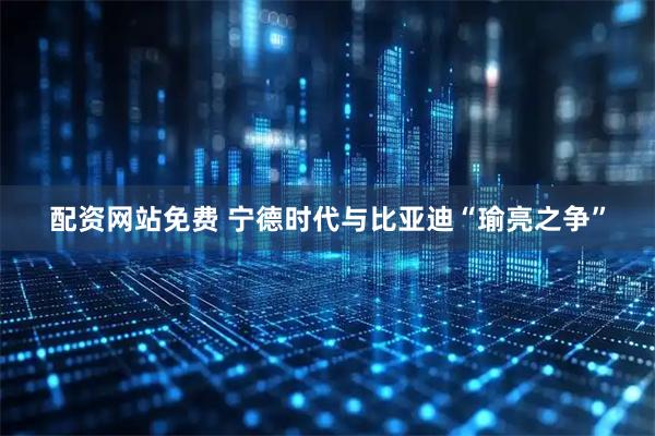 配资网站免费 宁德时代与比亚迪“瑜亮之争”