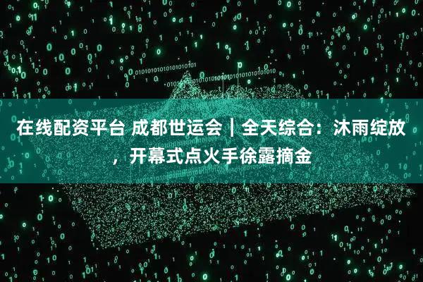 在线配资平台 成都世运会︱全天综合：沐雨绽放，开幕式点火手徐露摘金