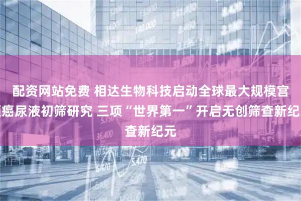 配资网站免费 相达生物科技启动全球最大规模宫颈癌尿液初筛研究 三项“世界第一”开启无创筛查新纪元