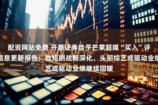 配资网站免费 开源证券给予芒果超媒“买入”评级，公司信息更新报告：微短剧战略深化，头部综艺或驱动业绩继续回暖