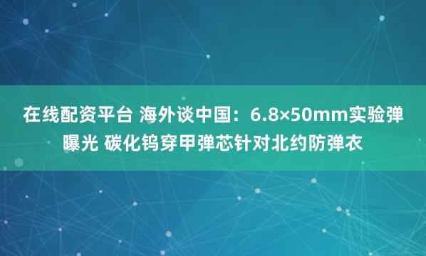 在线配资平台 海外谈中国：6.8×50mm实验弹曝光 碳化钨穿甲弹芯针对北约防弹衣