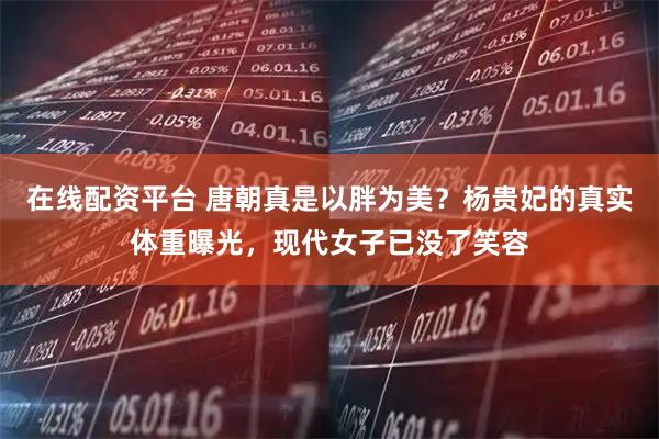 在线配资平台 唐朝真是以胖为美？杨贵妃的真实体重曝光，现代女子已没了笑容