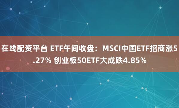 在线配资平台 ETF午间收盘：MSCI中国ETF招商涨5.27% 创业板50ETF大成跌4.85%