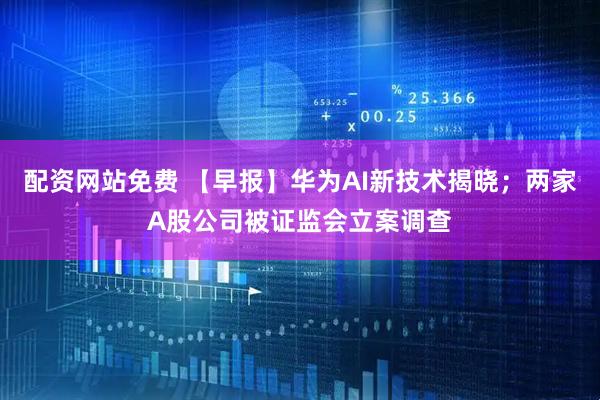 配资网站免费 【早报】华为AI新技术揭晓；两家A股公司被证监会立案调查