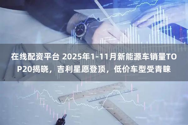 在线配资平台 2025年1-11月新能源车销量TOP20揭晓,吉利星愿登顶,低价车型受青睐