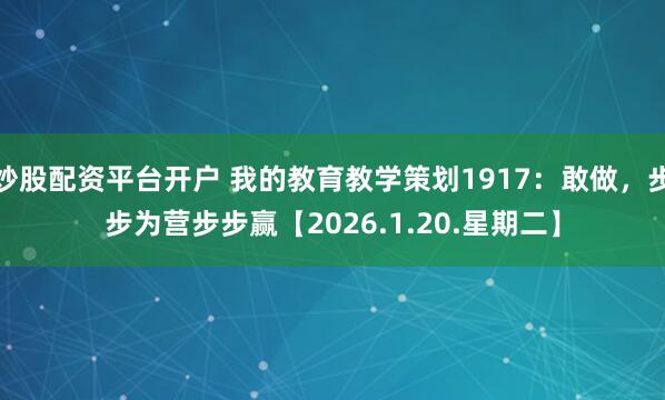 炒股配资平台开户 我的教育教学策划1917：敢做，步步为营步步赢【2026.1.20.星期二】
