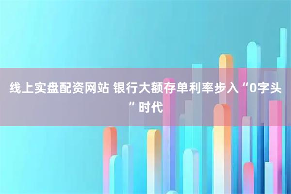 线上实盘配资网站 银行大额存单利率步入“0字头”时代