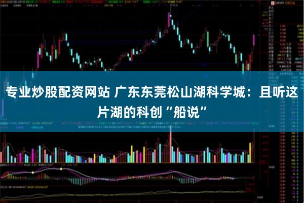 专业炒股配资网站 广东东莞松山湖科学城:且听这片湖的科创“船说”