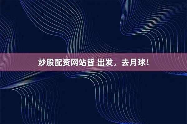炒股配资网站皆 出发,去月球!