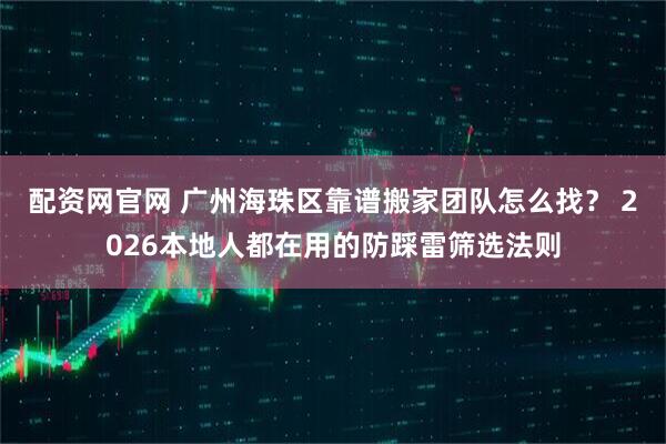 配资网官网 广州海珠区靠谱搬家团队怎么找？ 2026本地人都在用的防踩雷筛选法则