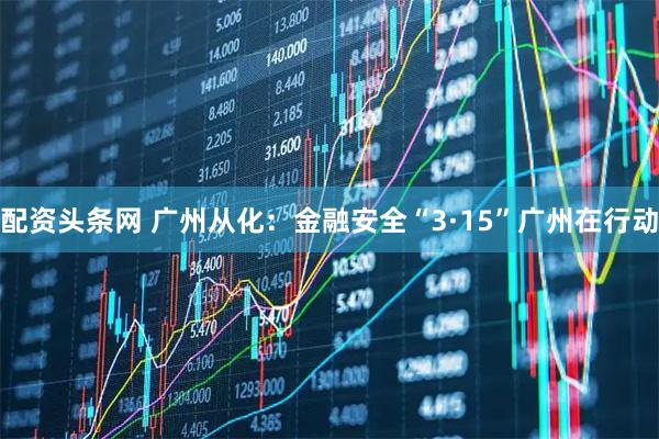 配资头条网 广州从化：金融安全“3·15”广州在行动