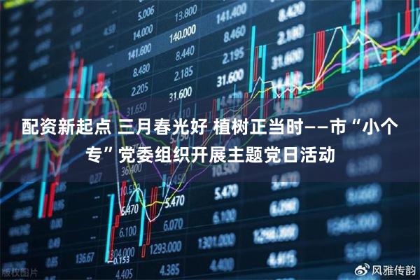 配资新起点 三月春光好 植树正当时——市“小个专”党委组织开展主题党日活动