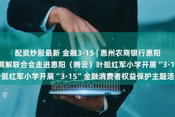 配资炒股最新 金融3·15 | 惠州农商银行惠阳支行联合惠州市金融纠纷调解联合会走进惠阳（腾云）叶挺红军小学开展“3·15”金融消费者权益保护主题活动