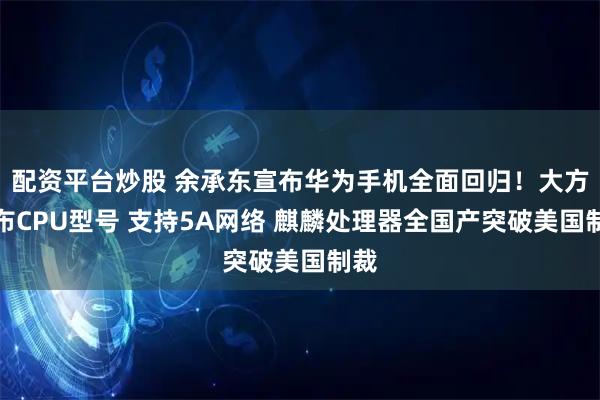 配资平台炒股 余承东宣布华为手机全面回归！大方公布CPU型号 支持5A网络 麒麟处理器全国产突破美国制裁
