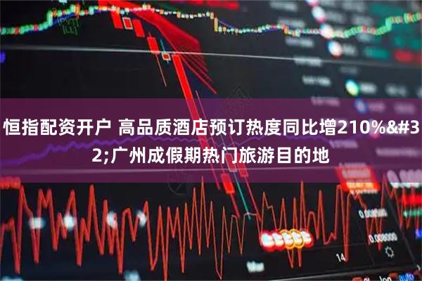 恒指配资开户 高品质酒店预订热度同比增210% 广州成假期热门旅游目的地