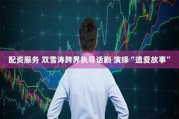 配资服务 双雪涛跨界执导话剧 演绎“遗爱故事”