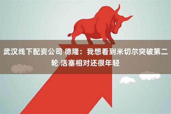 武汉线下配资公司 德隆：我想看到米切尔突破第二轮 活塞相对还很年轻