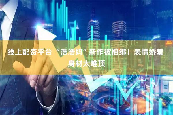 线上配资平台 “浩浩妈”新作被捆绑！表情娇羞 身材太难顶