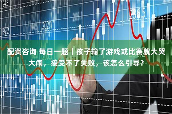 配资咨询 每日一题丨孩子输了游戏或比赛就大哭大闹，接受不了失败，该怎么引导？