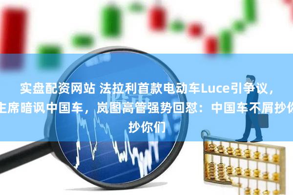 实盘配资网站 法拉利首款电动车Luce引争议，前主席暗讽中国车，岚图高管强势回怼：中国车不屑抄你们