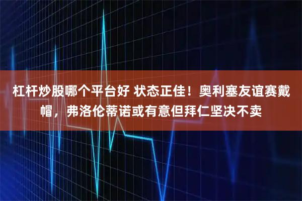 杠杆炒股哪个平台好 状态正佳!奥利塞友谊赛戴帽,弗洛伦蒂诺或有意但拜仁坚决不卖