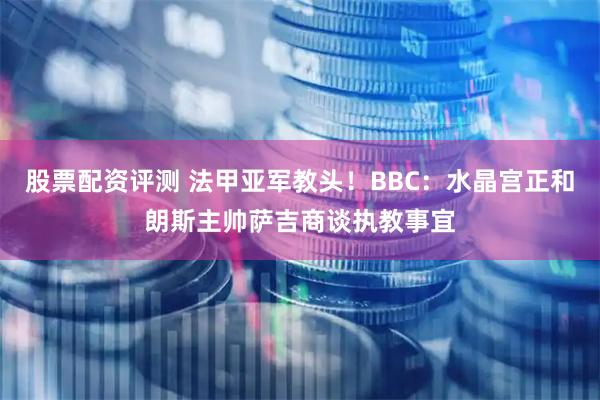 股票配资评测 法甲亚军教头!BBC:水晶宫正和朗斯主帅萨吉商谈执教事宜