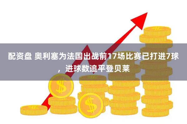 配资盘 奥利塞为法国出战前17场比赛已打进7球，进球数追平登贝莱