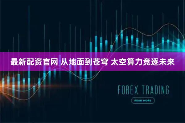 最新配资官网 从地面到苍穹 太空算力竞逐未来